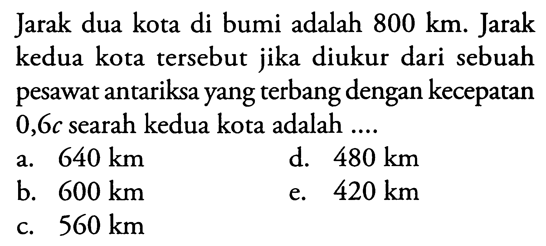 Jarak dua kota di bumi adalah  800 km . Jarak kedua kota tersebut jika diukur dari sebuah pesawat antariksa yang terbang dengan kecepatan  0,6 c  searah kedua kota adalah ....
a.  640 km 
d.  480 km 
b.  600 km 
e.  420 km 
c.  560 km 