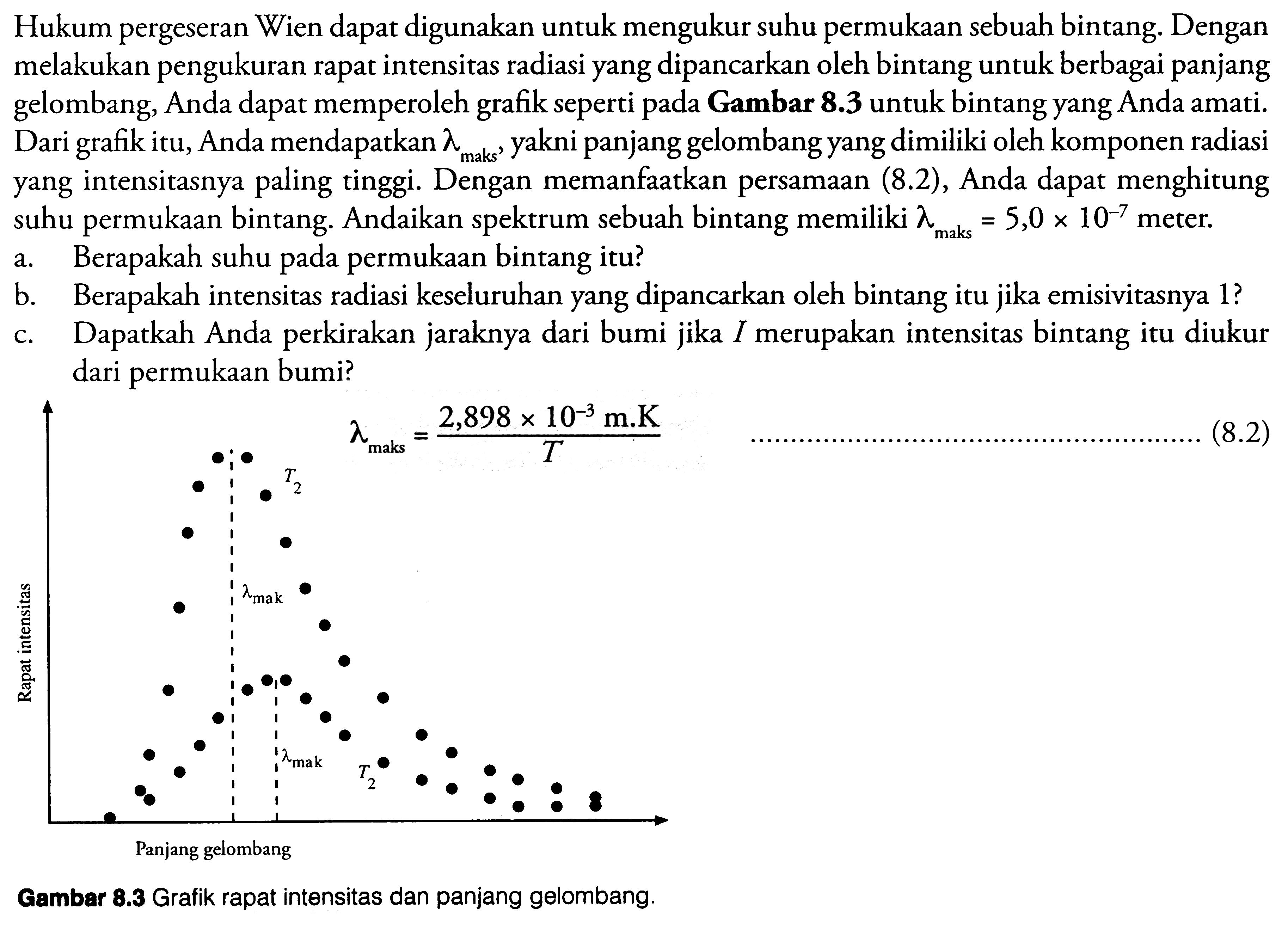 Hukum pergeseran Wien dapat digunakan untuk mengukur suhu permukaan sebuah bintang. Dengan melakukan pengukuran rapat intensitas radiasi yang dipancarkan oleh bintang untuk berbagai panjang gelombang, Anda dapat memperoleh grafik seperti pada Gambar  8.3  untuk bintang yang Anda amati. Dari grafik itu, Anda mendapatkan  lambda_{ {maks }} , yakni panjang gelombang yang dimiliki oleh komponen radiasi yang intensitasnya paling tinggi. Dengan memanfaatkan persamaan (8.2), Anda dapat menghitung suhu permukaan bintang. Andaikan spektrum sebuah bintang memiliki  lambda_{ {maks }}=5,0 x 10^{-7}  meter.
a. Berapakah suhu pada permukaan bintang itu?
b. Berapakah intensitas radiasi keseluruhan yang dipancarkan oleh bintang itu jika emisivitasnya 1 ?
c. Dapatkah Anda perkirakan jaraknya dari bumi jika  I  merupakan intensitas bintang itu diukur dari permukaan bumi?
 \uparrow  lambda_{ {maks }}={2,898 x 10^{-3} m . k}/{T} 
(8.2)
Gambar  8.3  Grafik rapat intensitas dan panjang gelombang.