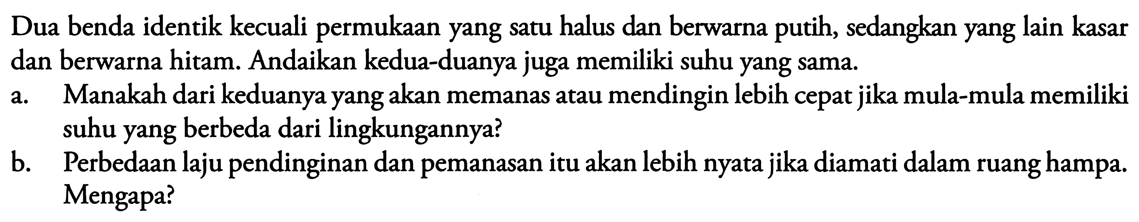 Dua benda identik kecuali permukaan yang satu halus dan berwarna putih, sedangkan yang lain kasar dan berwarna hitam. Andaikan kedua-duanya juga memiliki suhu yang sama.
a. Manakah dari keduanya yang akan memanas atau mendingin lebih cepat jika mula-mula memiliki suhu yang berbeda dari lingkungannya?
b. Perbedaan laju pendinginan dan pemanasan itu akan lebih nyata jika diamati dalam ruang hampa. Mengapa?