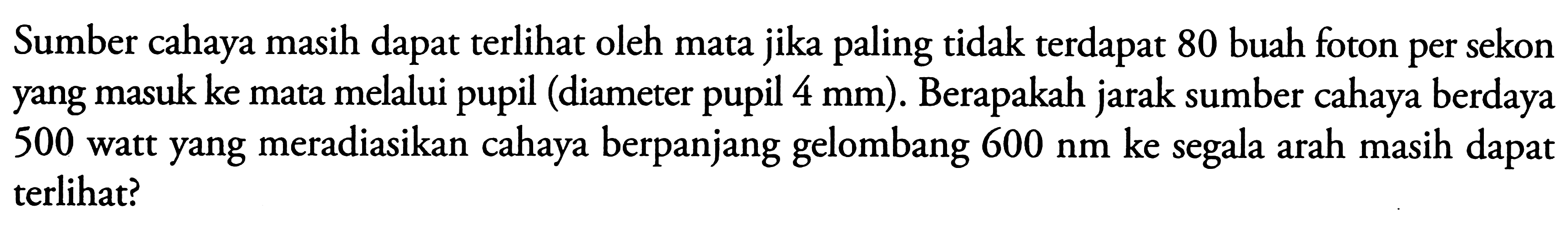 Sumber cahaya masih dapat terlihat oleh mata jika paling tidak terdapat 80 buah foton per sekon yang masuk ke mata melalui pupil (diameter pupil  4 mm  ). Berapakah jarak sumber cahaya berdaya 500 watt yang meradiasikan cahaya berpanjang gelombang  600 Nm ke  segala arah masih dapat terlihat?