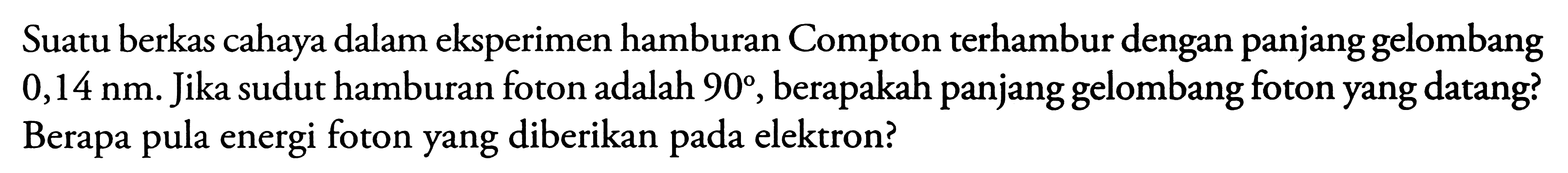 Suatu berkas cahaya dalam eksperimen hamburan Compton terhambur dengan panjang gelombang  0,14 nm . Jika sudut hamburan foton adalah  90 , berapakah panjang gelombang foton yang datang? Berapa pula energi foton yang diberikan pada elektron?