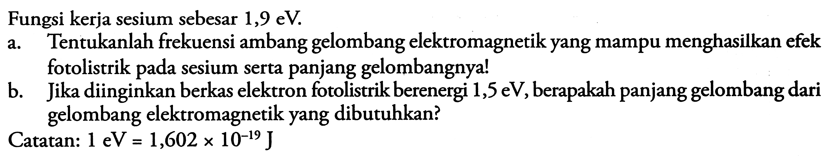 Fungsi keria sesium sebesar  1,9 \mathrm{eV} .
a. Tentukanlah frekuensi ambang gelombang elektromagnetik yang mampu menghasilkan efek fotolistrik pada sesium serta panjang gelombangnya!
b. Jika diinginkan berkas elektron fotolistrik berenergi  1,5 \mathrm{eV} , berapakah panjang gelombang dari gelombang elektromagnetik yang dibutuhkan?
Catatan:  1 \mathrm{eV}=1,602 x 10^{-19} J