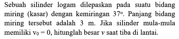 Sebuah silinder logam dilepaskan pada suatu bidang miring (kasar) dengan kemiringan  37 .  Panjang bidang miring tersebut adalah  3 m . Jika silinder mula-mula memiliki  v_{0}=0 , hitunglah besar  v  saat tiba di lantai.