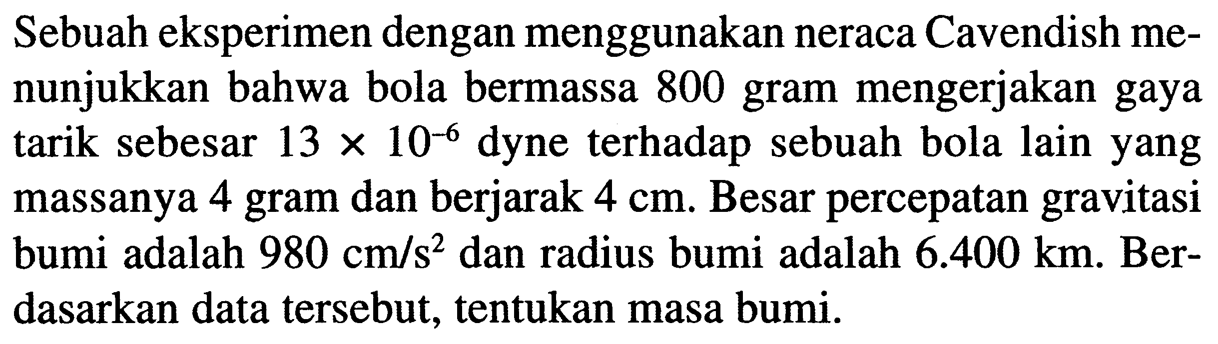 Sebuah eksperimen dengan menggunakan neraca Cavendish menunjukkan bahwa bola bermassa 800 gram mengerjakan gaya tarik sebesar  13 x 10^(-6)  dyne terhadap sebuah bola lain yang massanya 4 gram dan berjarak  4 cm .  Besar percepatan gravitasi bumi adalah  980 cm / s^(2)  dan radius bumi adalah  6.400 km . Berdasarkan data tersebut, tentukan masa bumi.