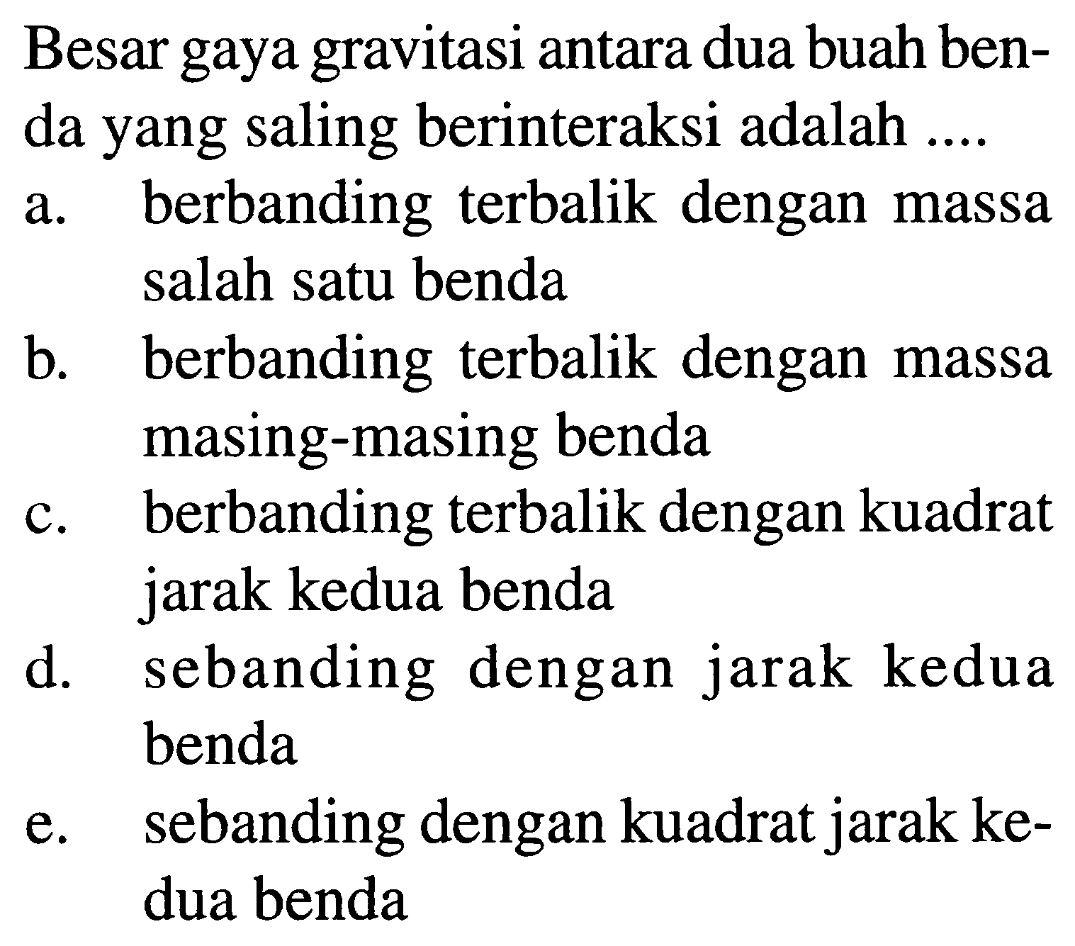 Besar gaya gravitasi antara dua buah benda yang saling berinteraksi adalah ....
a. berbanding terbalik dengan massa salah satu benda
b. berbanding terbalik dengan massa masing-masing benda
c. berbanding terbalik dengan kuadrat jarak kedua benda
d. sebanding dengan jarak kedua benda
e. sebanding dengan kuadrat jarak kedua benda