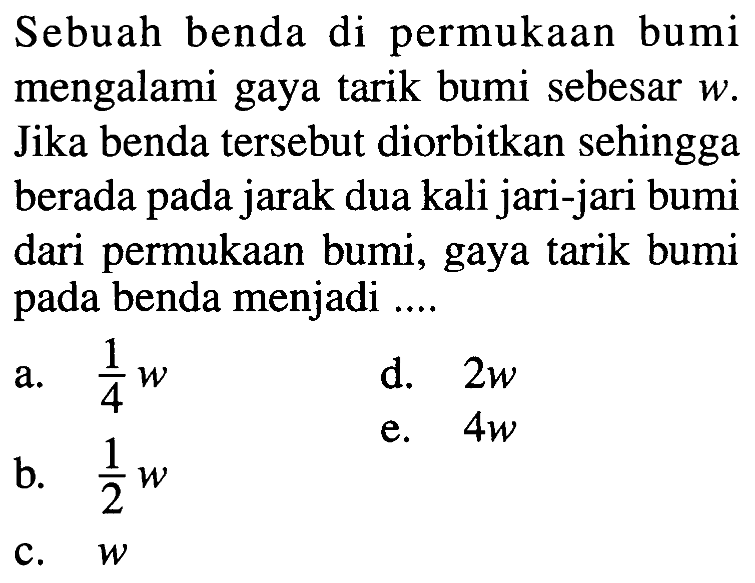 Sebuah benda di permukAn bumi mengalami gaya tarik bumi sebesar  w . Jika benda tersebut diorbitkan sehingga berada pada jarak dua kali jari-jari bumi dari permukAn bumi, gaya tarik bumi pada benda menjadi ....
a.  1/4 w 
d.  2 w 
b.  1/2 w 
 1/2 w 