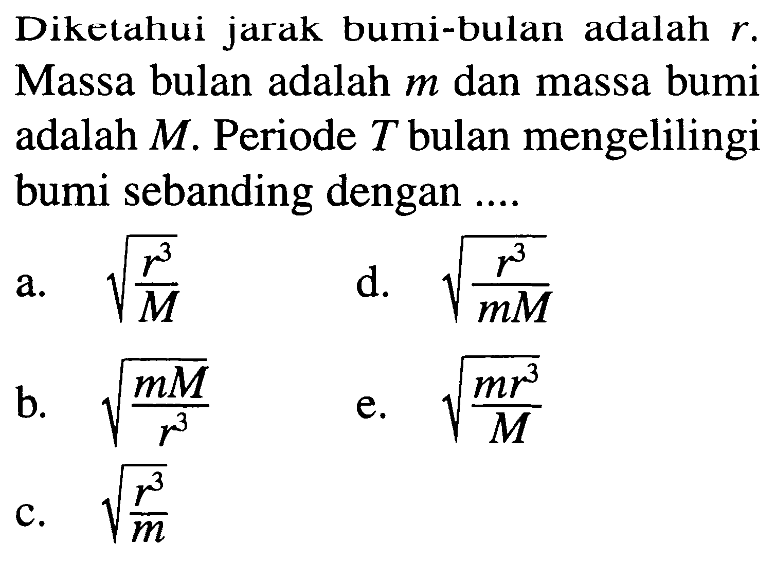 Diketahui jarak bumi-bulan adalah  r . Massa bulan adalah  m  dan massa bumi adalah  M . Periode  T  bulan mengelilingi bumi sebanding dengan  ... . 
a.  akar((r^3)/(M)) 
d.  akar((r^3)/(m M)) 
b.  akar((m M)/(r^3)) 
e.  akar((m r^3)/(M)) 
c.  akar((r^3)/(m)) 