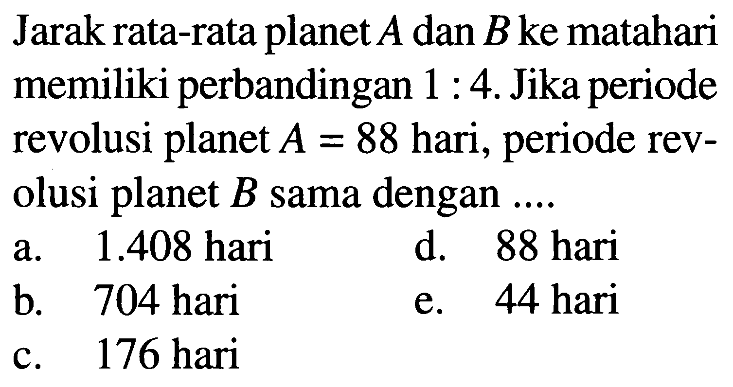 Jarak rata-rata planet  A  dan  B  ke matahari memiliki perbandingan  1: 4 . Jika periode revolusi planet  A=88  hari, periode revolusi planet  B  sama dengan ....
a.  1.408  hari
d. 88 hari
b. 704 hari
e. 44 hari
c. 176 hari