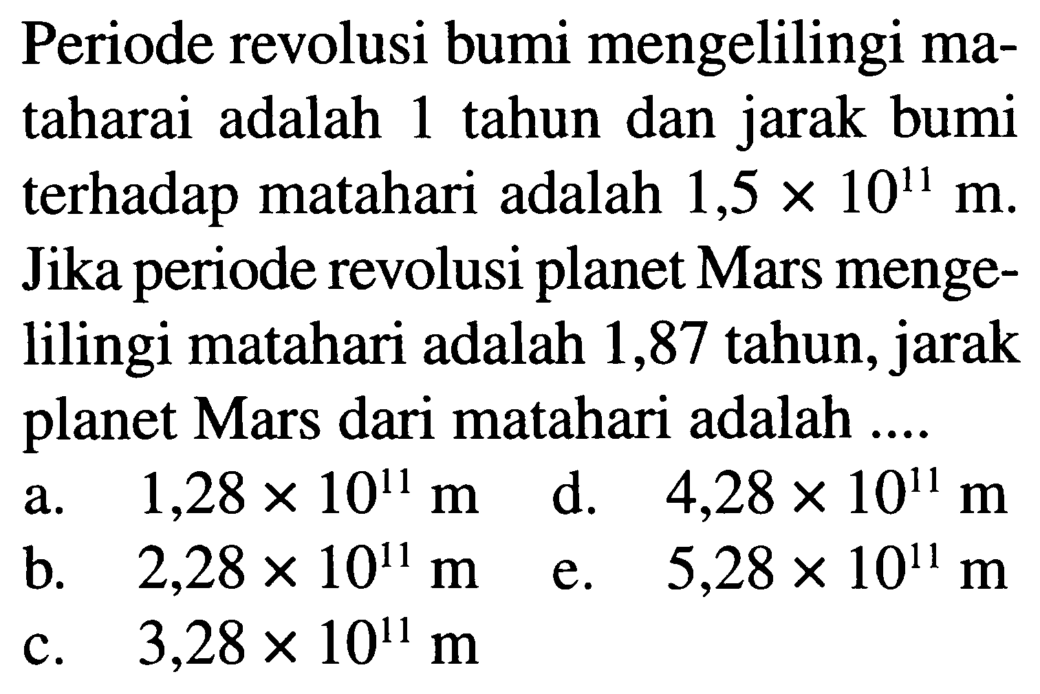 Periode revolusi bumi mengelilingi mataharai adalah 1 tahun dan jarak bumi terhadap matahari adalah  1,5 x 10^11 m . Jika periode revolusi planet Mars mengelilingi matahari adalah 1,87 tahun, jarak planet Mars dari matahari adalah ....
a.  1,28 x 10^11 m  d.  4,28 x 10^11 m 
b.  2,28 x 10^11 m  e.  5,28 x 10^11 m 
c.  3,28 x 10^11 m 