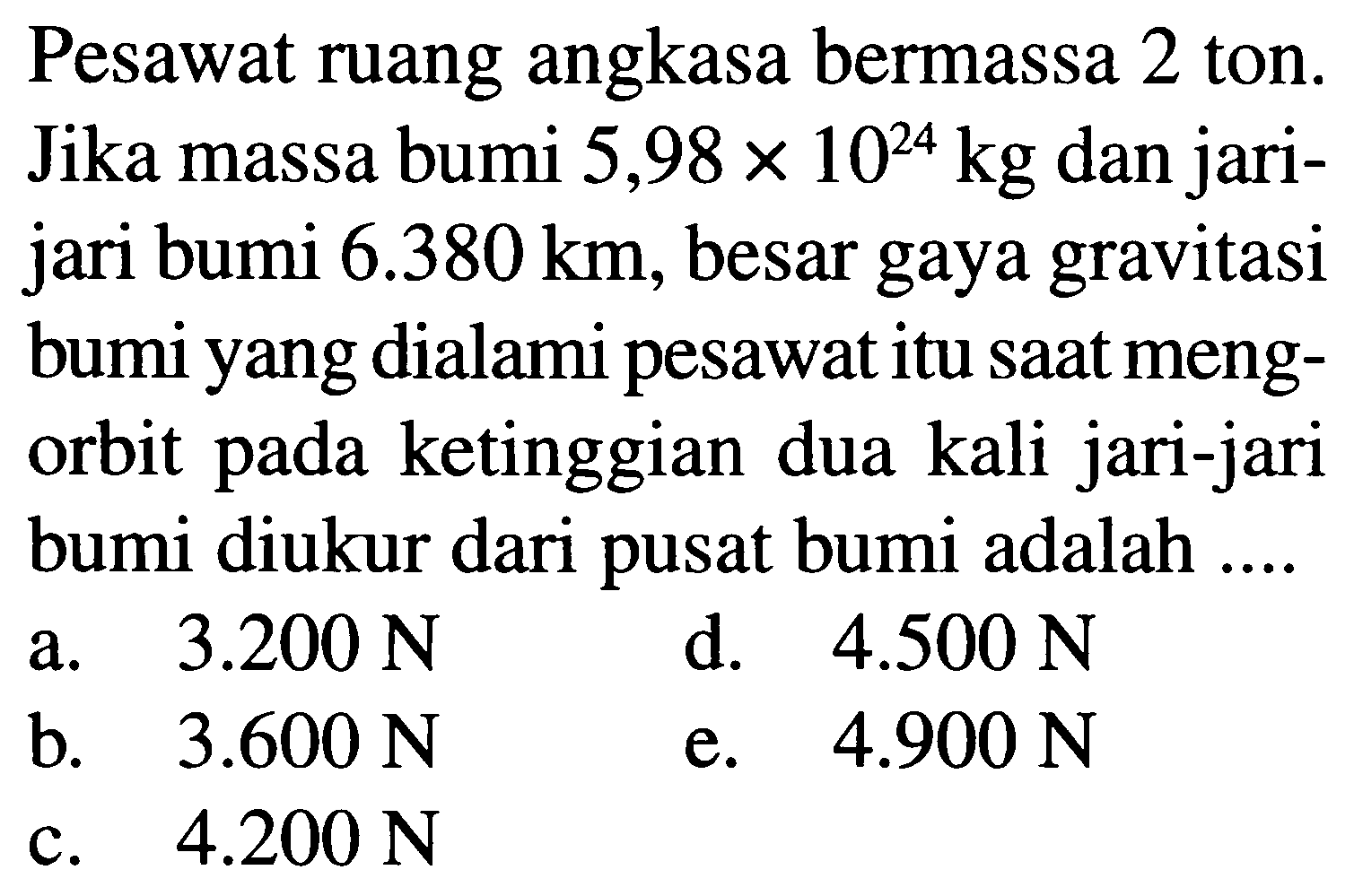 Pesawat ruang angkasa bermassa 2 ton. Jika massa bumi  5,98 x 10^(24) kg  dan jarijari bumi  6.380 km , besar gaya gravitasi bumi yang dialami pesawat itu sAt mengorbit pada ketinggian dua kali jari-jari bumi diukur dari pusat bumi adalah ....
a.  3.200 N 
d.  4.500 N 
b.  3.600 N 
e.  4.900 N 
c.  4.200 N 