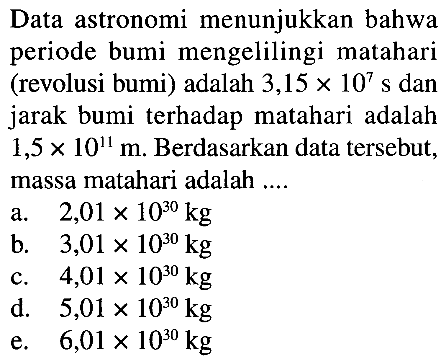 Data astronomi menunjukkan bahwa periode bumi mengelilingi matahari (revolusi bumi) adalah  3,15 x 10^7  s dan jarak bumi terhadap matahari adalah  1,5 x 10^11 m . Berdasarkan data tersebut, massa matahari adalah ....
a.  2,01 x 10^(30) kg 
b.  3,01 x 10^(30) kg 
c.  4,01 x 10^(30) kg 
d.  5,01 x 10^(30) kg 
e.  6,01 x 10^(30) kg 