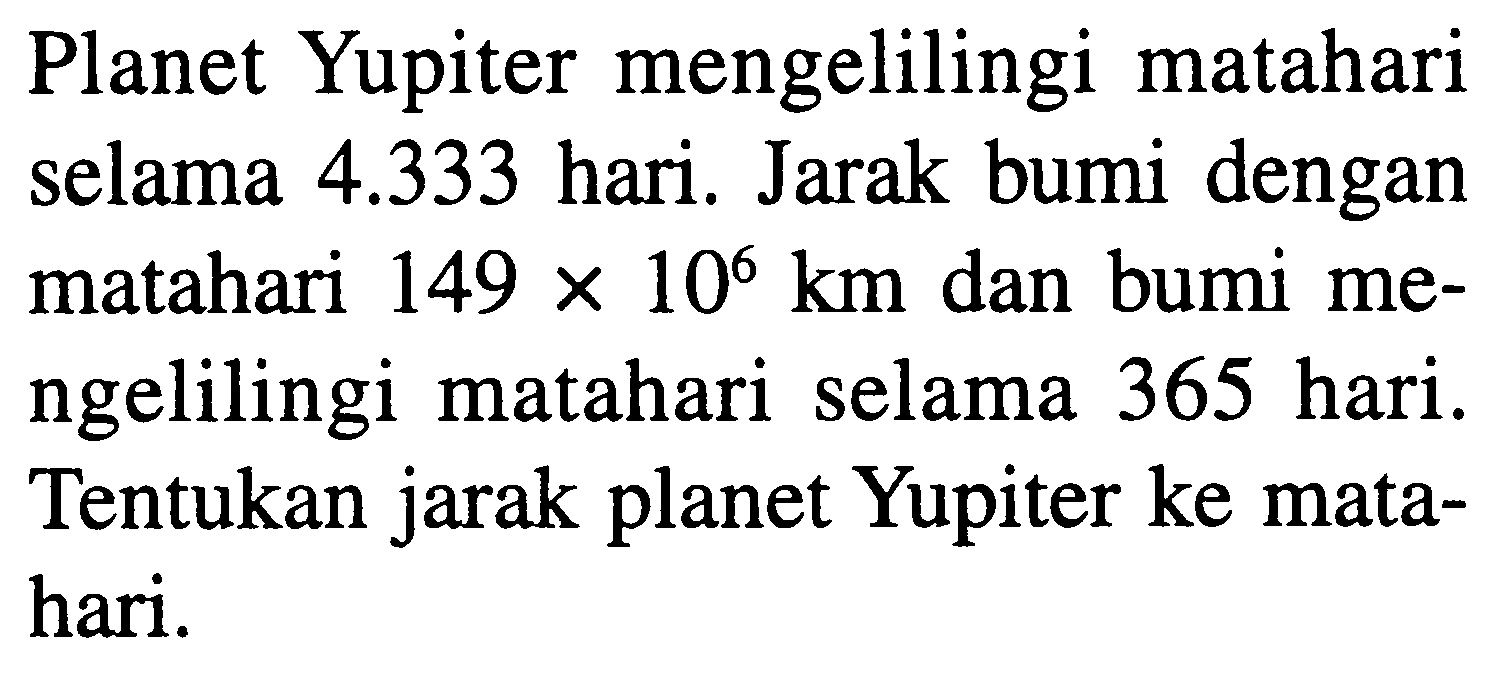 Planet Yupiter mengelilingi matahari selama  4.333  hari. Jarak bumi dengan matahari  149 x 10^(6) km  dan bumi mengelilingi matahari selama 365 hari. Tentukan jarak planet Yupiter ke matahari.