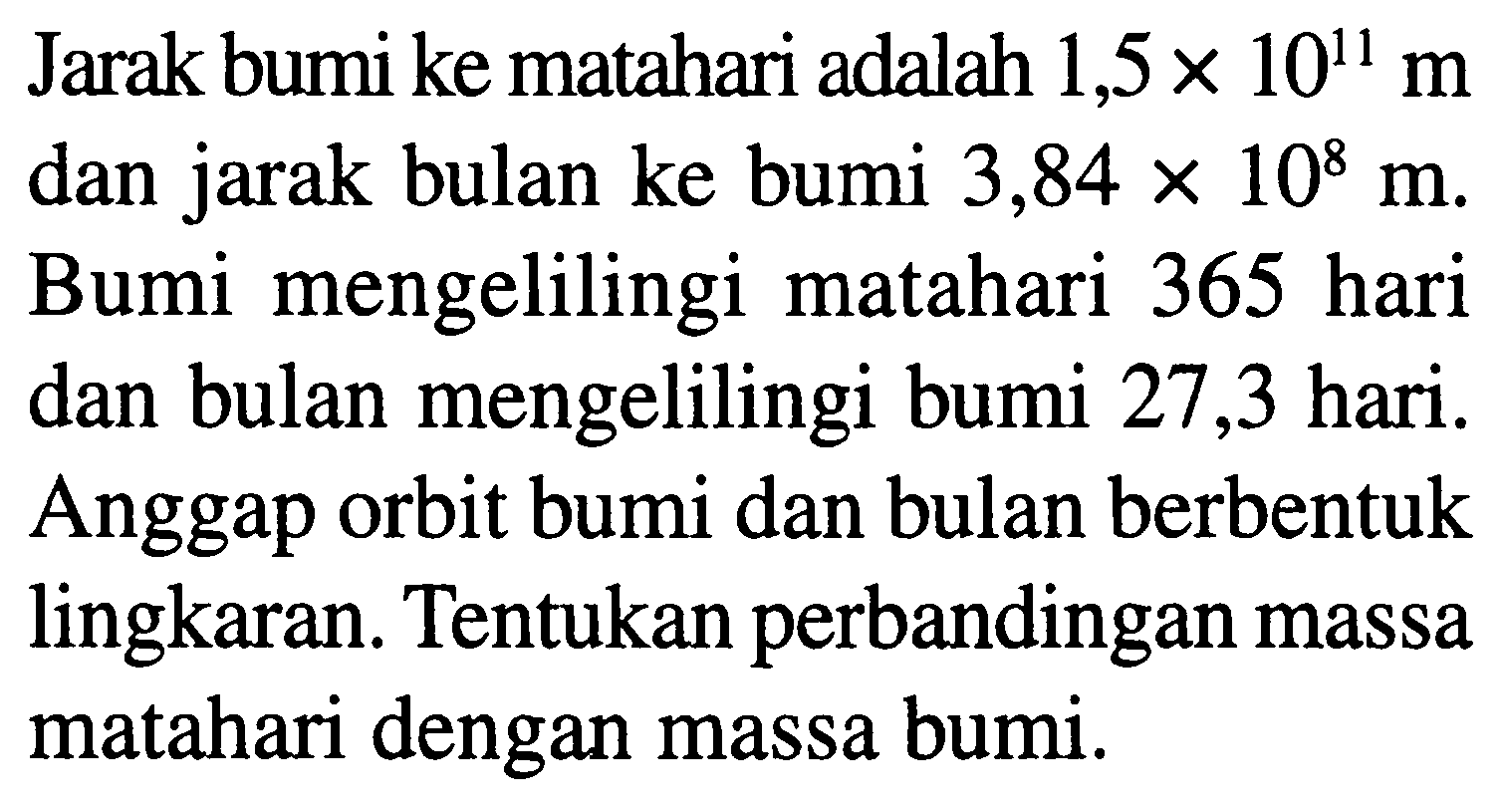 Jarak bumi ke matahari adalah  1,5 x 10^(11) m  dan jarak bulan ke bumi  3,84 x 10^(8) m . Bumi mengelilingi matahari 365 hari dan bulan mengelilingi bumi 27,3 hari. Anggap orbit bumi dan bulan berbentuk lingkaran. Tentukan perbandingan massa matahari dengan massa bumi.