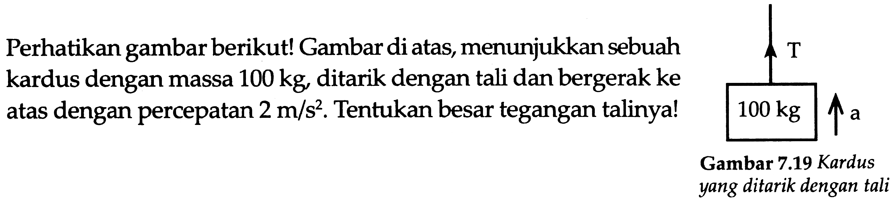 Perhatikan gambar berikut! Gambar di atas, menunjukkan sebuah kardus dengan massa  100 kg , ditarik dengan tali dan bergerak ke atas dengan percepatan  2 m / s^(2) . Tentukan besar tegangan talinya!
Gambar  7.19  Kardus yang ditarik dengan tali
T 100 kg a 