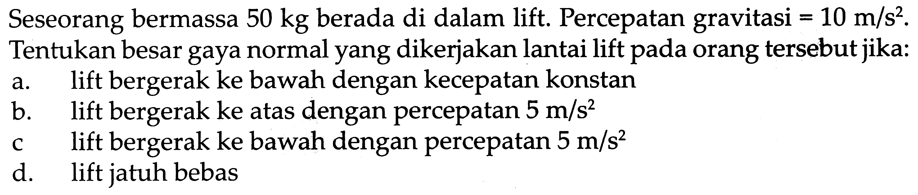 Seseorang bermassa  50 kg  berada di dalam lift. Percepatan gravitasi  =10 m / s^2 . Tentukan besar gaya normal yang dikerjakan lantai lift pada orang tersebut jika:
a. lift bergerak ke bawah dengan kecepatan konstan
b. lift bergerak ke atas dengan percepatan  5 m / s^2 
c lift bergerak ke bawah dengan percepatan  5 m / s^2 
d. lift jatuh bebas