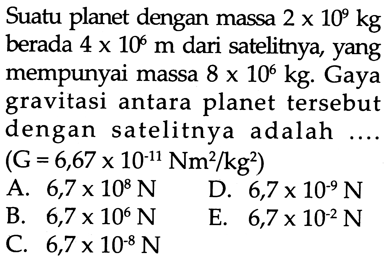 Suatu planet dengan massa  2 x 10^{9} kg 
berada  4 x 10^{6} m  dari satelitnya, yang
mempunyai massa  8 x 10^{6} kg . Gaya
gravitasi antara planet tersebut
dengan satelitnya adalah  .... .
 \begin{array}/{ll} { (G }=6,67 x 10^{-11} \mathrm{Nm}^2 / kg^2  { ) } &   { A. } 6,7 x 10^{8} N &  { D. } 6,7 x 10^{-9} N   { B. } 6,7 x 10^{6} N &  { E. } 6,7 x 10^{-2} N   { C. } 6,7 x 10^{-8} N & \end{array} 