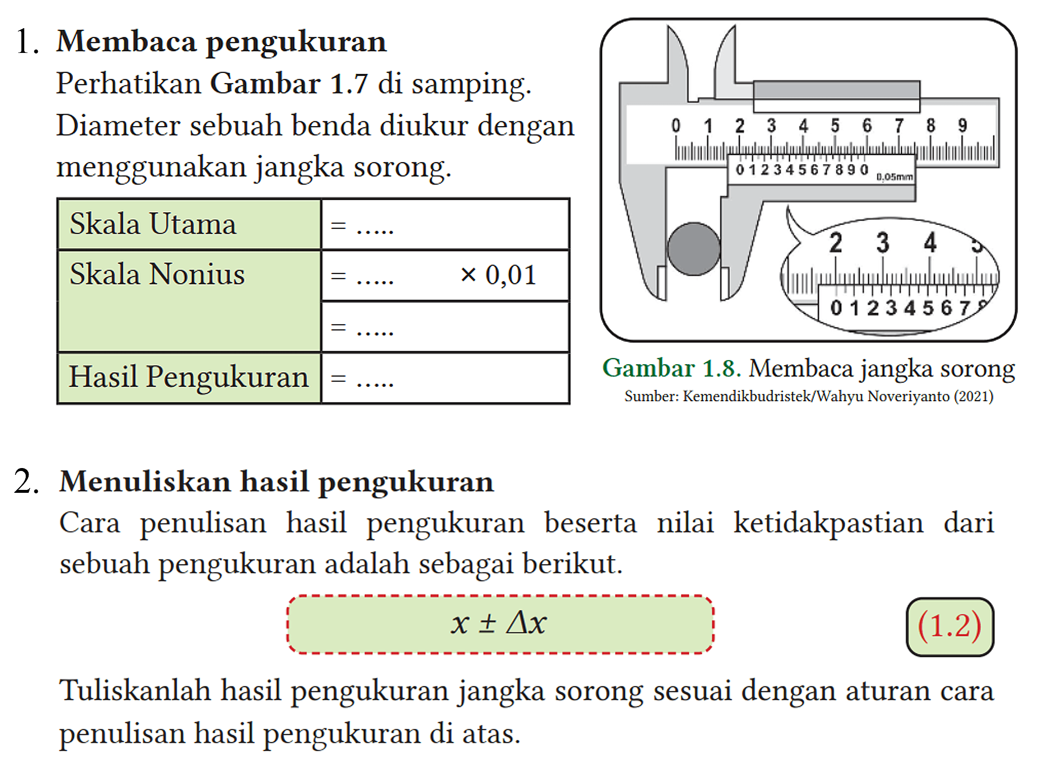 1. Membaca pengukuran
 Perhatikan Gambar 1.7 di samping.
 Diameter sebuah benda diukur dengan
 menggunakan jangka sorong.
 
  Skala Utama =... ... 
  Skala Nonius =... ... 
  { 2 - 3 ) =... ... 
  Hasil Pengukuran =... . . 
 
 
 2. Menuliskan hasil pengukuran
 Cara penulisan hasil pengukuran beserta nilai ketidakpastian dari sebuah pengukuran adalah sebagai berikut.
 
 x +- segitiga x
 
 Tuliskanlah hasil pengukuran jangka sorong sesuai dengan aturan cara penulisan hasil pengukuran di atas.