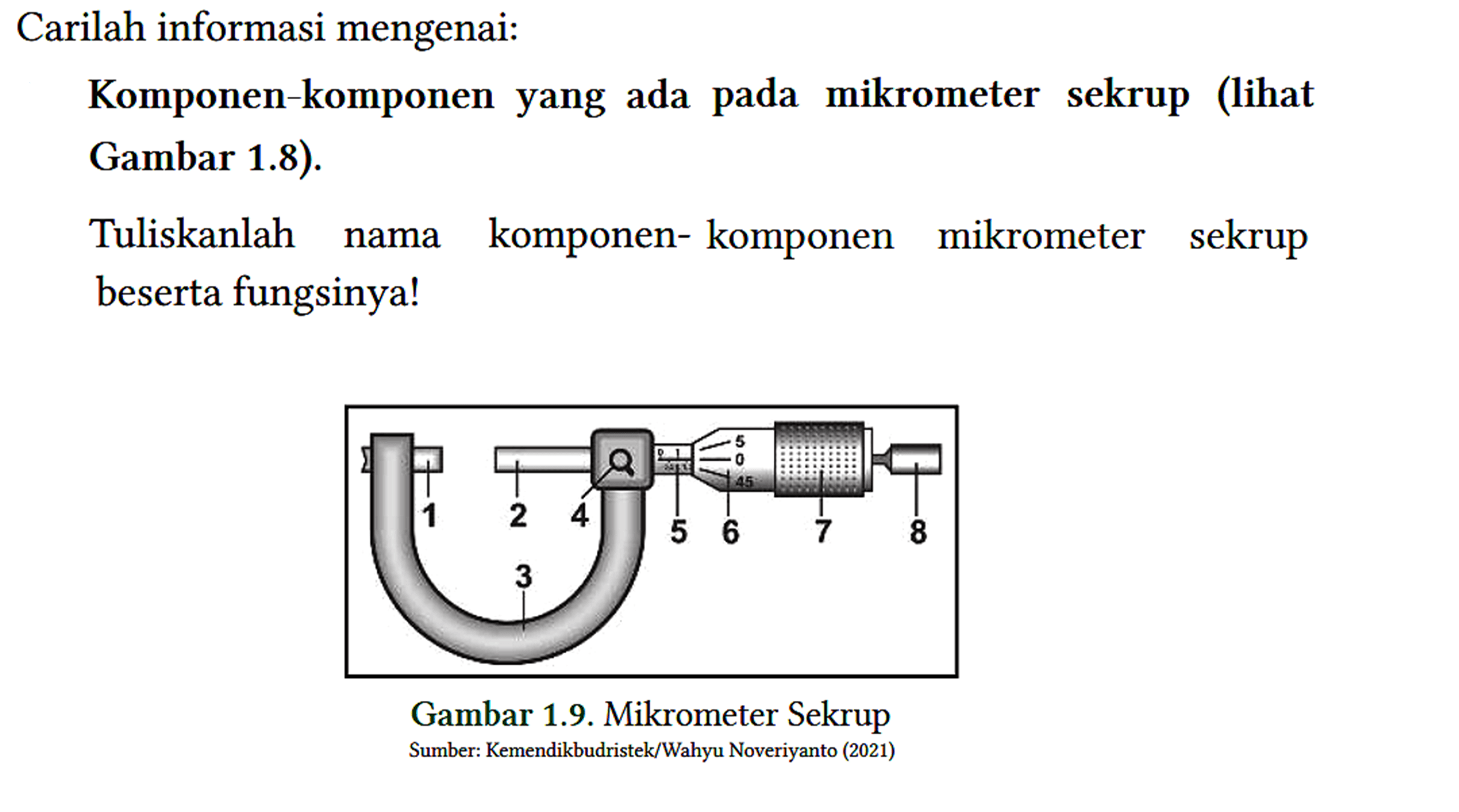 Carilah informasi mengenai:
 Komponen-komponen yang ada pada mikrometer sekrup (lihat Gambar 1.8).
 
 Tuliskanlah nama komponen- komponen mikrometer sekrup beserta fungsinya!
 Gambar 1.9. Mikrometer Sekrup
 Sumber: Kemendikbudristek/Wahyu Noveriyanto (2021)