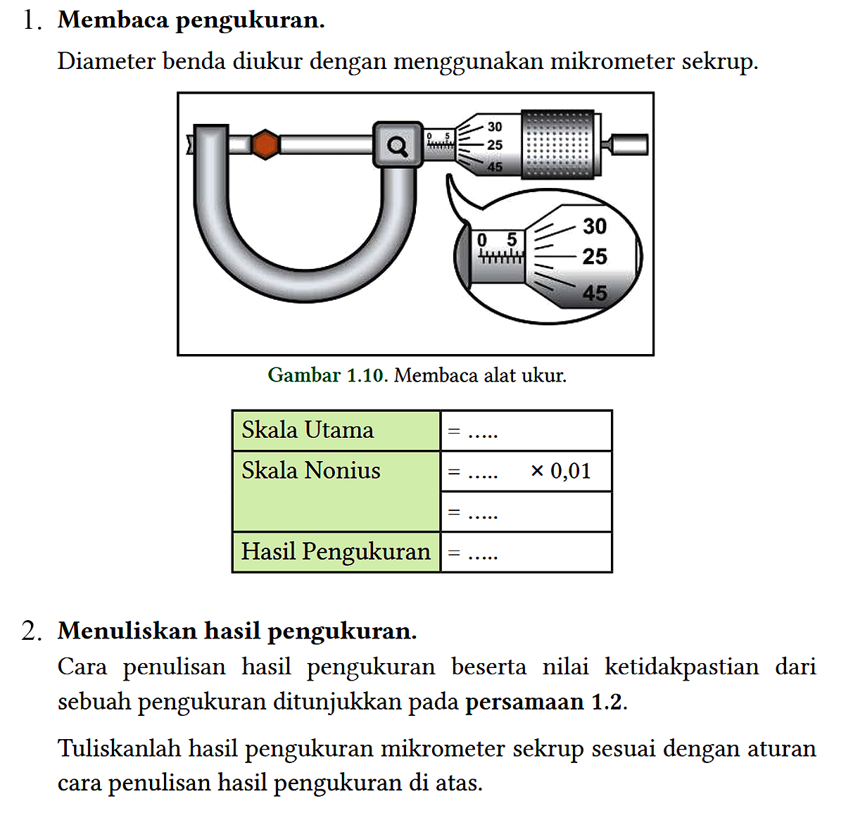 1. Membaca pengukuran.
 Diameter benda diukur dengan menggunakan mikrometer sekrup.
 Gambar 1.10. Membaca alat ukur.
 2. Menuliskan hasil pengukuran.
 Cara penulisan hasil pengukuran beserta nilai ketidakpastian dari sebuah pengukuran ditunjukkan pada persamaan 1.2.
 
 Tuliskanlah hasil pengukuran mikrometer sekrup sesuai dengan aturan cara penulisan hasil pengukuran di atas.