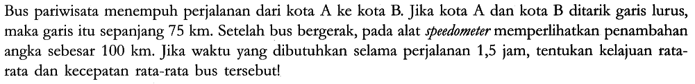 Bus pariwisata menempuh perjalanan dari kota A ke kota B. Jika kota A dan kota B ditarik garis lurus, maka garis itu sepanjang 75 km. Setelah bus bergerak, pada alat speedometer memperlihatkan penambahan angka sebesar 100 km. Jika waktu yang dibutuhkan selama perjalanan 1,5 jam, tentukan kelajuan rata-rata dan kecepatan rata-rata bus tersebut!