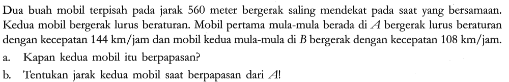 Dua buah mobil terpisah pada jarak 560 meter bergerak saling mendekat pada saat yang bersamaan. Kedua mobil bergerak lurus beraturan. Mobil pertama mula-mula berada di A bergerak lurus beraturan dengan kecepatan  144 km/jam dan mobil kedua mula-mula di B bergerak dengan kecepatan 108 km/jam.
a. Kapan kedua mobil itu berpapasan?
b. Tentukan jarak kedua mobil saat berpapasan dari A !