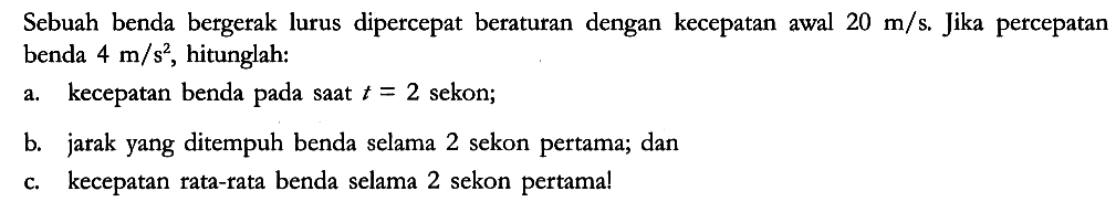 Sebuah benda bergerak lurus dipercepat beraturan dengan kecepatan awal 20 m/s . Jika percepatan benda 4 m/s^2, hitunglah:
a. kecepatan benda pada saat t = 2 sekon;
b. jarak yang ditempuh benda selama 2 sekon pertama; dan
c. kecepatan rata-rata benda selama 2 sekon pertama!