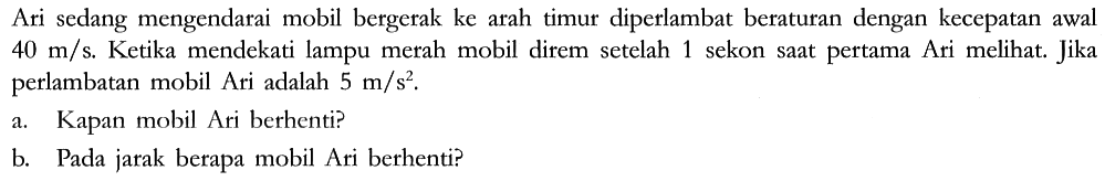 Ari sedang mengendarai mobil bergerak ke arah timur diperlambat beraturan dengan kecepatan awal 40 m/s. Ketika mendekati lampu merah mobil direm setelah 1 sekon saat pertama Ari melihat. Jika perlambatan mobil Ari adalah 5 m/s^2.
a. Kapan mobil Ari berhenti?
b. Pada jarak berapa mobil Ari berhenti?