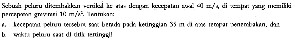 Sebuah peluru ditembakkan vertikal ke atas dengan kecepatan awal 40 m/s, di tempat yang memiliki percepatan gravitasi 10 m/s^(2). Tentukan:
a. kecepatan peluru tersebut saat betada pada ketinggian 35 m di atas tempat penembakan, dan
b. waktu peluru saat di titik tertinggil