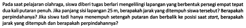 Pada saat pelajaran olahraga, siswa diberi tugas berlari mengelilingi lapangan yang berbentuk persegi empat tepat dua kali putaran penuh. Jika panjang sisi lapangan 25 m, berapakah jarak yang ditempuh siswa tersebut? Berapakah perpindahanya? Jika siswa tadi hanya menempuh setengah putaran dan berbalik ke posisi saat start, berapakah jarak yang ditempuh dan berapakah perpindahannya?