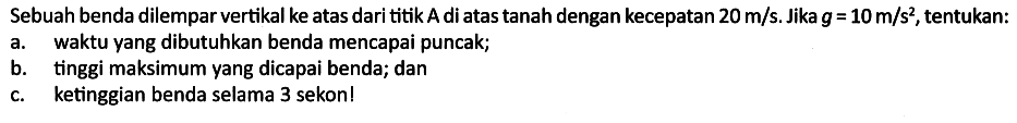 Sebuah benda dilempar vertikal ke atas dari titik A di atas tanah dengan kecepatan 20 m/s. Jika g=10 m/s^2, tentukan:
a. waktu yang dibutuhkan benda mencapai puncak;
b. tinggi maksimum yang dicapai benda; dan
c. ketinggian benda selama 3 sekon! 