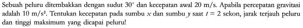 Sebuah peluru ditembakkan dengan sudut 30 dan kecepatan awal 20 m/s. Apabila percepatan gravitasi adalah 10 m/s^2. Tentukan kecepatan pada sumbu x dan sumbu y saat t=2 sekon, jarak terjauh peluru dan tinggi maksimum yang dicapai peluru!