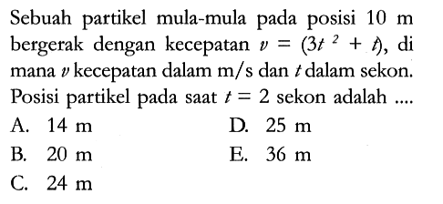 Sebuah partikel mula-mula pada posisi 10 m bergerak dengan kecepatan v = (3 t^2 + t) , di mana v kecepatan dalam m/s dan t dalam sekon. Posisi partikel pada saat t = 2 sekon adalah ....