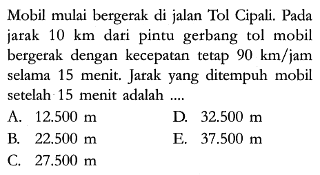 Mobil mulai bergerak di jalan Tol Cipali. Pada jarak 10 km dari pintu gerbang tol mobil bergerak dengan kecepatan tetap 90 km/jam selama 15 menit. Jarak yang ditempuh mobil setelah 15 menit adalah ....