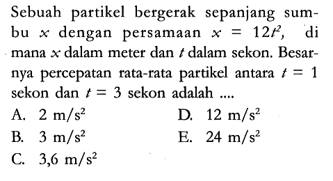 Sebuah partikel bergerak sepanjang sumbu x dengan persamaan x=12 t^2, di mana x dalam meter dan t dalam sekon. Besarnya percepatan rata-rata partikel antara t=1 sekon dan t=3 sekon adalah ....