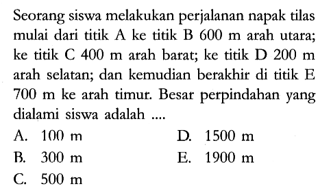 Seorang siswa melakukan perjalanan napak tilas mulai dari titik A ke titik B 600 m arah utara; ke titik C 400 m arah barat; ke titik D 200 m arah selatan; dan kemudian berakhir di titik E 700 m ke arah timur. Besar perpindahan yang dialami siswa adalah ....