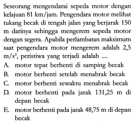 Seseorang mengendarai sepeda motor dengan kelajuan 81 km/jam. Pengendara motor melihat tukang becak di tengah jalan yang berjarak 150 m darinya sehingga mengerem sepeda motor dengan segera. Apabila perlambatan maksimum saat pengendara motor mengerem adalah 2,5 m/s^2, peristiwa yang terjadi adalah ....
A. motor tepat berhenti di samping becak
B. motor berhenti setelah menabrak becak
C. motor berhenti sewaktu menabrak becak
D. motor berhenti pada jarak 131,25 m di depan becak
E. motor berhenti pada jarak 48,75 m di depan becak