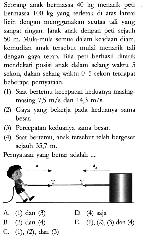 Seorang anak bermassa 40 kg menarik peti bermassa 100 kg yang terletak di atas lantai licin dengan menggunakan seutas tali yang sangat ringan. Jarak anak dengan peti sejauh 50 m . Mula-mula semua dalam keadaan diam, kemudian anak tersebut mulai menarik tali dengan gaya tetap. Bila peti berhasil ditarik mendekati posisi anak dalam selang waktu 5 sekon, dalam selang waktu 0-5 sekon terdapat beberapa pernyataan.
(1) Saat bertemu kecepatan keduanya masingmasing 7,5 m/s dan 14,3 m/s.
(2) Gaya yang bekerja pada keduanya sama besar.
(3) Percepatan keduanya sama besar.
(4) Saat bertemu, anak tersebut telah bergeser sejauh 35,7 m.
Pernyataan yang benar adalah ....
A. (1) dan (3)
D. (4) saja
B. (2) dan (4)
E. (1), (2), (3) dan (4)
C. (1), (2), dan (3)