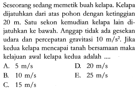 Seseorang sedang memetik buah kelapa. Kelapa dijatuhkan dari atas pohon dengan ketinggian 20 m. Satu sekon kemudian kelapa lain dijatuhkan ke bawah. Anggap tidak ada gesekan udara dan percepatan gravitasi 10 m/s^2. Jika kedua kelapa mencapai tanah bersamaan maka kelajuan awal kelapa kedua adalah ....
