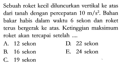 Sebuah roket kecil diluncurkan vertikal ke atas dari tanah dengan percepatan 10 m/s^2. Bahan bakar habis dalam waktu 6 sekon dan roket terus bergerak ke atas. Ketinggian maksimum roket akan tercapai setelah ....