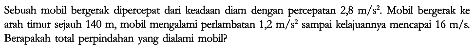 Sebuah mobil bergerak dipercepat dari keadaan diam dengan percepatan 2,8 m/s^2. Mobil bergerak ke arah timur sejauh 140 m , mobil mengalami perlambatan 1,2 m/s^2 sampai kelajuannya mencapai 16 m/s. Berapakah total perpindahan yang dialami mobil?