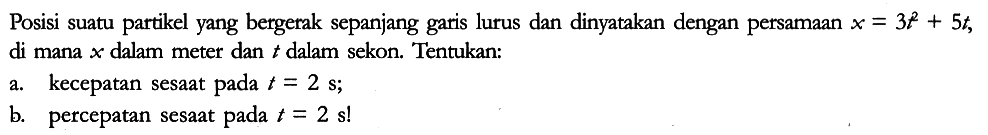 Posisi suatu partikel yang bergerak sepanjang garis lurus dan dinyatakan dengan persamaan x=3t^2 + 5t, di mana x dalam meter dan t dalam sekon. Tentukan:
a. kecepatan sesaat pada t=2 s;
b. percepatan sesaat pada t=2s! 