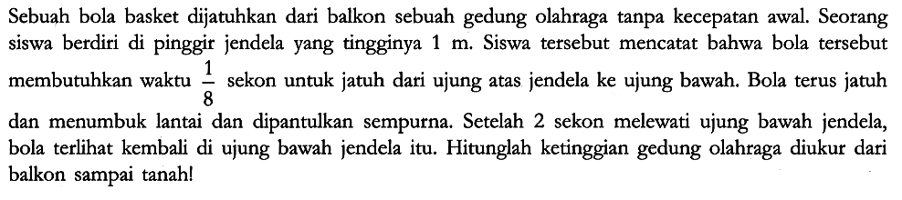 Sebuah bola basket dijatuhkan dari balkon sebuah gedung olahraga tanpa kecepatan awal. Seorang siswa berdiri di pinggir jendela yang tingginya 1 m. Siswa tersebut mencatat bahwa bola tersebut membutuhkan waktu 1/8 sekon untuk jatuh dari ujung atas jendela ke ujung bawah. Bola terus jatuh dan menumbuk lantai dan dipantulkan sempurna. Setelah 2 sekon melewati ujung bawah jendela, bola terlihat kembali di ujung bawah jendela itu. Hitunglah ketinggian gedung olahraga diukur dari balkon sampai tanah!