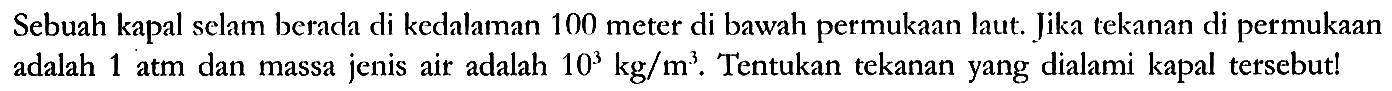 Sebuah kapal selam berada di kedalaman 100 meter di bawah permukaan laut. Jika tekanan di permukaan adalah 1 atm dan massa jenis air adalah 10^3 kg/m^3. Tentukan tekanan yang dialami kapal tersebut!