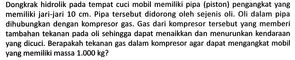 Dongkrak hidrolik pada tempat cuci mobil memiliki pipa (piston) pengangkat yang memiliki jari-jari 10 cm. Pipa tersebut didorong oleh sejenis oli. Oli dalam pipa dihubungkan dengan kompresor gas. Gas dari kompresor tersebut yang memberi tambahan tekanan pada oli sehingga dapat menaikkan dan menurunkan kendaraan yang dicuci. Berapakah tekanan gas dalam kompresor agar dapat mengangkat mobil yang memiliki massa 1.000 kg?