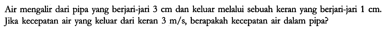 Air mengalir dari pipa yang berjari-jari 3 cm dan keluar melalui sebuah keran yang berjari-jari 1 cm. Jika kecepatan air yang keluar dari keran 3 m/s, berapakah kecepatan air dalam pipa?