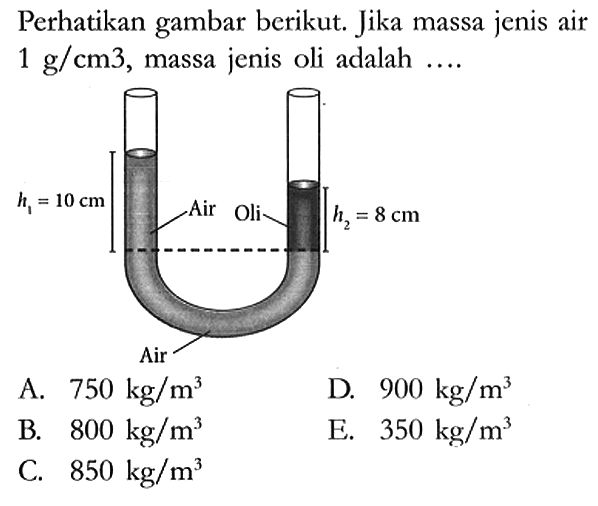 Perhatikan gambar berikut. Jika massa jenis air 1 g/cm^3, massa jenis oli adalah ....
h1 10 cm Air Oli h2 8 cm Air
A. 750 kg/m^3 D. 900 kg/m^3 
B. 800 kg/m^3 E. 350 kg/m^3 
C. 850 kg/m^3