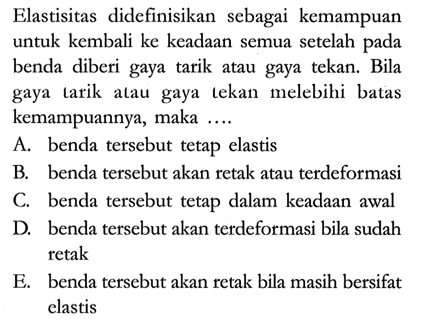 Elastisitas didefinisikan sebagai kemampuan untuk kembali ke keadaan semua setelah pada benda diberi gaya tarik atau gaya tekan. Bila gaya tarik atau gaya tekan melebihi batas kemampuannya, maka ....
A. benda tersebut tetap elastis
B. benda tersebut akan retak atau terdeformasi
C. benda tersebut tetap dalam keadaan awal
D. benda tersebut akan terdeformasi bila sudah retak
E. benda tersebut akan retak bila masih bersifat elastis