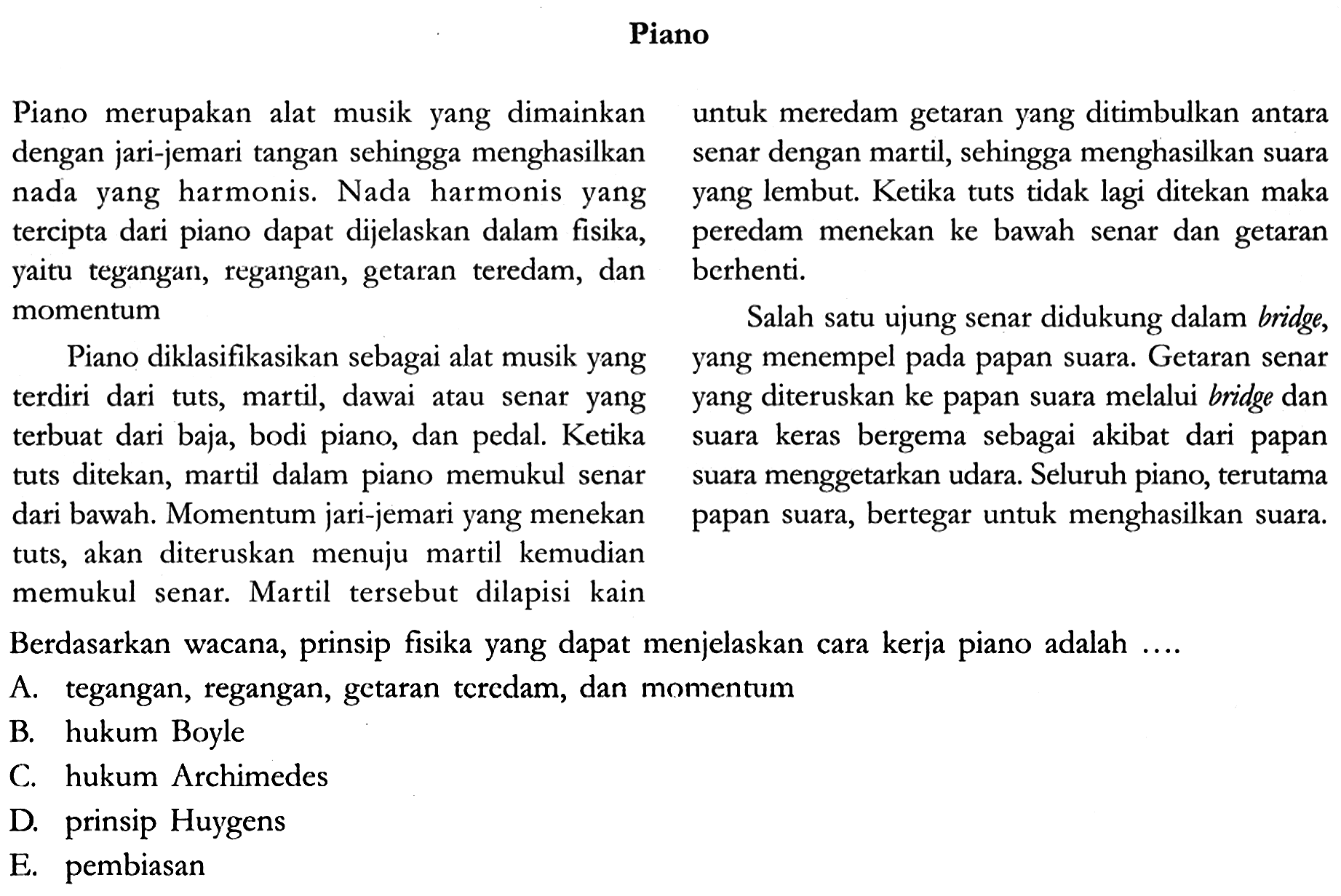 Piano
Piano merupakan alat musik yang dimainkan dengan jari-jemari tangan sehingga menghasilkan suara nada yang harmonis. Nada harmonis yang yang tercipta dari piano dapat dijelaskan dalam fisika, yaitu tegangan, regangan, getaran teredam, dan momentum.

Piano diklasifikasikan sebagai alat musik yang yang terdiri dari tuts, martil, dawai atau senar yang yang terbuat dari baja, bodi piano, dan pedal. Ketika tuts ditekan, martil dalam piano memukul senar dari bawah. Momentum jari-jemari yang menekan tuts, akan diteruskan menuju martil kemudian memukul senar. Martil tersebut dilapisi kain untuk meredam getaran yang ditimbulkan antara senar dengan martil, sehingga menghasilkan suara yang lembut. Ketika tuts tidak lagi ditekan maka peredam menekan ke bawah senar dan getaran berhenti. 

Salah satu ujung senar didukung dalam bridge,yang menempel pada papan suara. Getaran senar yang diteruskan ke papan suara melalui bridge dan suara keras bergema sebagai akibat dari papan suara menggetarkan udara. Seluruh piano, terutama papan suara, bertegar untuk menghasilkan suara.

Berdasarkan wacana, prinsip fisika uang dapat menjelaskan cara kerja piano adalah...

A. tegangan, regangan, getaran teredam, dan momentum
B. hukum Boyle
C. hukum Archimedes
D. prinsip Huygens
E. pembiasan