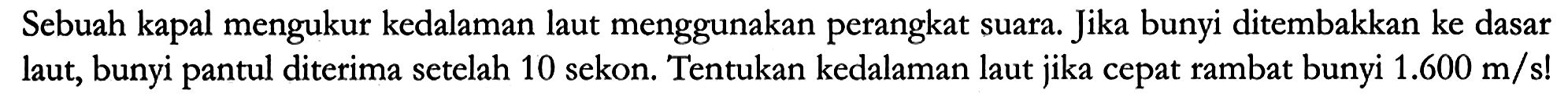 Sebuah kapal mengukur kedalaman laut menggunakan perangkat suara. Jika bunyi ditembakkan ke dasar laut, bunyi pantul diterima setelah 10 sekon. Tentukan kedalaman laut jika cepat rambat bunyi 1.600 m/s!