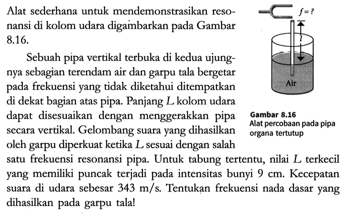 Alat sederhana untuk mendemonstrasikan resonansi di kolom udara digambarkan pada Gambar 8.16.

Sebuah pipa vertikal terbuka di kedua ujungnya sebagian terendam air dan garpu tala bergetar pada frekuensi yang tidak diketahui ditempatkan di dekat bagian atas pipa. Panjang L kolom udara dapat disesuaikan dengan menggerakkan pipa secara vertikal. Gelombang suara yang dihasilkan oleh garpu diperkuat ketika L sesuai dengan salah satu frekuensi resonansi pipa. Untuk tabung tertentu, nilai L terkecil yang memiliki puncak terjadi pada intensitas bunyi 9 cm. Kecepatan suara di udara sebesar 343 m/s. Tentukan frekuensi nada dasar yang dihasilkan pada garpu tala!

f = ? Air
Gambar 8.16 Alat percobaab pada pipa organa tertutup